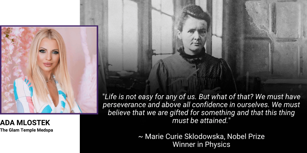 "Life is not easy for any of us. But what of that? We must have perseverance and above all confidence in ourselves. We must believe that we are gifted for something and that this thing must be attained." Marie Curie Sklodowska, Nobel Prize Winner in Physics